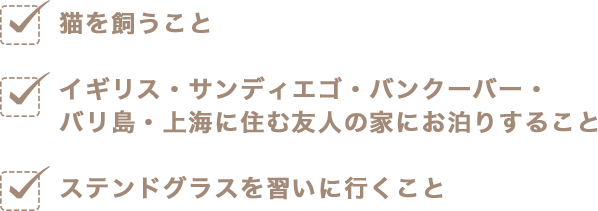 猫を飼うこと イギリス・サンディエゴ・バンクーバー・バリ島・上海に住む友人の家にお泊りすること ステンドグラスを習いに行くこと
