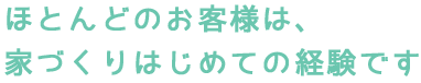 ほとんどのお客様は、 家づくりはじめての経験です
