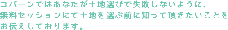 コバーンではあなたが土地選びで失敗しないように、 無料セッションにて土地を選ぶ前に知って頂きたいことを お伝えしております。