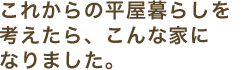 これからの平屋暮らしを考えたら、こんな家になりました。
