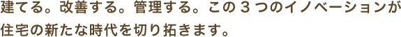 建てる。改善する。管理する。この3つのイノベーションが 住宅の新たな時代を切り拓きます。
