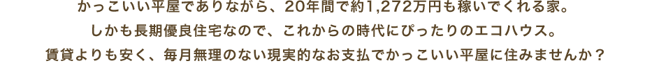 かっこいい平屋でありながら、20年間で約1,272万円も稼いでくれる家。しかも長期優良住宅なので、これからの時代にぴったりのエコハウス。賃貸よりも安く、毎月無理のない現実的なお支払でかっこいい平屋に住みませんか?