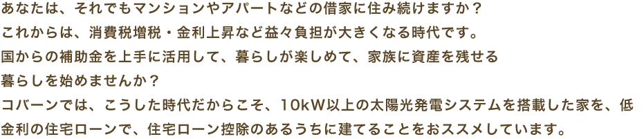 あなたは、それでもマンションやアパートなどの借家に住み続けますか?これからは、消費税増税・金利上昇など益々負担が大きくなる時代です。国からの補助金を上手に活用して、暮らしが楽しめて、家族に資産を残せる暮らしを始めませんか?コバーンでは、こうした時代だからこそ、10kW以上の太陽光発電システムを搭載した家を、低金利の住宅ローンで、住宅ローン控除のあるうちに建てることをおススメしています。