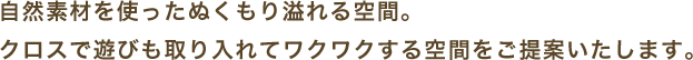 自然素材を使ったぬくもり溢れる空間。 クロスで遊びも取り入れてワクワクする空間をご提案いたします。