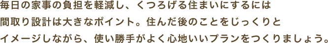毎日の家事の負担を軽減し、くつろげる住まいにするには
間取り設計は大きなポイント。住んだ後のことをじっくりと
イメージしながら、使い勝手がよく心地いいプランをつくりましょう。